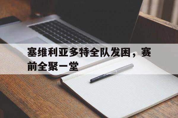 九游官网入口活动-包含塞维利亚多特全队发困，赛前全聚一堂的词条
