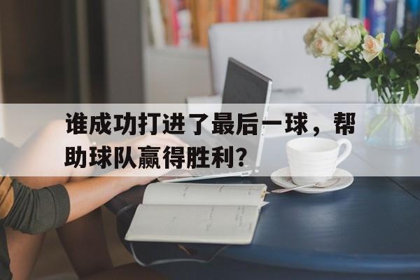 九游官网入口-谁成功打进了最后一球，帮助球队赢得胜利？的简单介绍