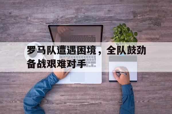 九游体育官网入口-罗马队遭遇困境，全队鼓劲备战艰难对手