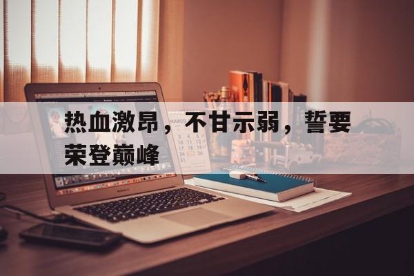 九游官网入口地址-热血激昂，不甘示弱，誓要荣登巅峰