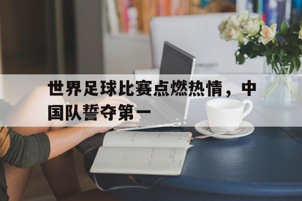 九游娱乐登录-关于世界足球比赛点燃热情，中国队誓夺第一的信息